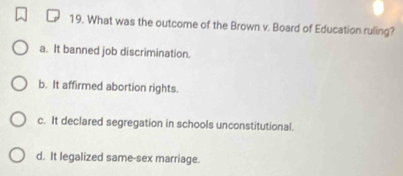 What was the outcome of the Brown v. Board of Education ruling?
a. It banned job discrimination.
b. It affirmed abortion rights.
c. It declared segregation in schools unconstitutional.
d. It legalized same-sex marriage.