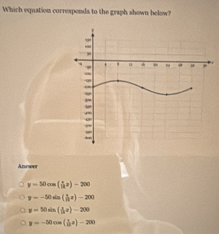 Which equation corresponds to the graph shown below?
Answer
y=50cos ( π /16 x)-200
y=-50sin ( π /16 x)-200
y=50sin ( π /16 x)-200
y=-50cos ( π /16 x)-200