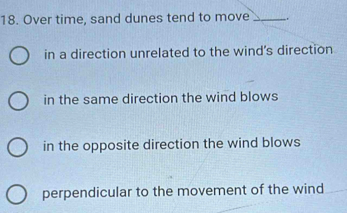 Over time, sand dunes tend to move _.
in a direction unrelated to the wind's direction
in the same direction the wind blows
in the opposite direction the wind blows
perpendicular to the movement of the wind