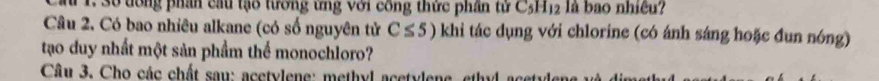 a 1. 30 tông phân cầu tạo tương ưng với công thức phần từ C_5H_12 là bao nhiêu? 
Câu 2. Có bao nhiêu alkane (có số nguyên tử C≤ 5) khi tác dụng với chlorine (có ánh sáng hoặc đun nóng) 
tạo duy nhất một sản phầm thể monochloro? 
Câu 3. Cho các chất sau: acetylene: methyl acetylene, ethyl acetylen