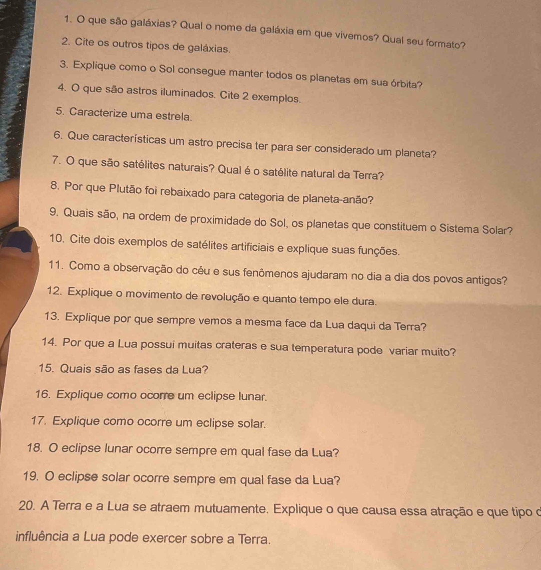 que são galáxias? Qual o nome da galáxia em que vivemos? Qual seu formato? 
2. Cite os outros tipos de galáxias. 
3. Explique como o Sol consegue manter todos os planetas em sua órbita? 
4. O que são astros iluminados. Cite 2 exemplos. 
5. Caracterize uma estrela. 
6. Que características um astro precisa ter para ser considerado um planeta? 
7. O que são satélites naturais? Qual é o satélite natural da Terra? 
8. Por que Plutão foi rebaixado para categoria de planeta-anão? 
9. Quais são, na ordem de proximidade do Sol, os planetas que constituem o Sistema Solar? 
10. Cite dois exemplos de satélites artificiais e explique suas funções. 
11. Como a observação do céu e sus fenômenos ajudaram no dia a dia dos povos antigos? 
12. Explique o movimento de revolução e quanto tempo ele dura. 
13. Explique por que sempre vemos a mesma face da Lua daqui da Terra? 
14. Por que a Lua possui muitas crateras e sua temperatura pode variar muito? 
15. Quais são as fases da Lua? 
16. Explique como ocorre um eclipse lunar. 
17. Explique como ocorre um eclipse solar. 
18. O eclipse lunar ocorre sempre em qual fase da Lua? 
19. O eclipse solar ocorre sempre em qual fase da Lua? 
20. A Terra e a Lua se atraem mutuamente. Explique o que causa essa atração e que tipo o 
influência a Lua pode exercer sobre a Terra.