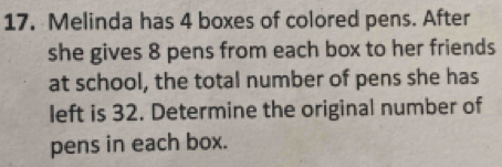 Melinda has 4 boxes of colored pens. After 
she gives 8 pens from each box to her friends 
at school, the total number of pens she has 
left is 32. Determine the original number of 
pens in each box.