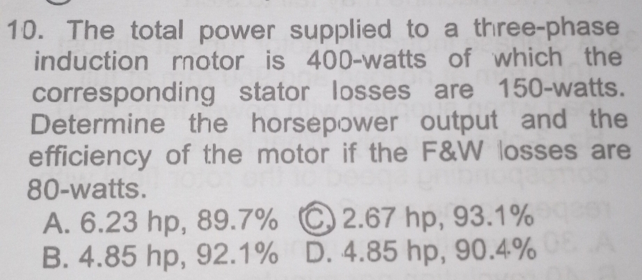 The total power supplied to a three-phase
induction motor is 400-watts of which the
corresponding stator losses are 150-watts.
Determine the horsepower output and the
efficiency of the motor if the F&W losses are
80-watts.
A. 6.23 hp, 89.7% C 2.67 hp, 93.1%
B. 4.85 hp, 92.1% D. 4.85 hp, 90.4%