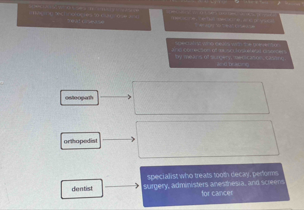 speciaiist who uses minimally invasive n e cra t a o Ess bio mechs acs , pé sic a
imaging technologies to diagnose and . medicine, herbal medicine, and physical
treat disease therapy to treat disease
specialist who deals with the prevention 
and correction of musculoskeletal disorders
by means of surgery, medication, casting.
and bracing
osteopath
orthopedist
specialist who treats tooth decay, performs
dentist surgery, administers anesthesia, and screens
for cancer