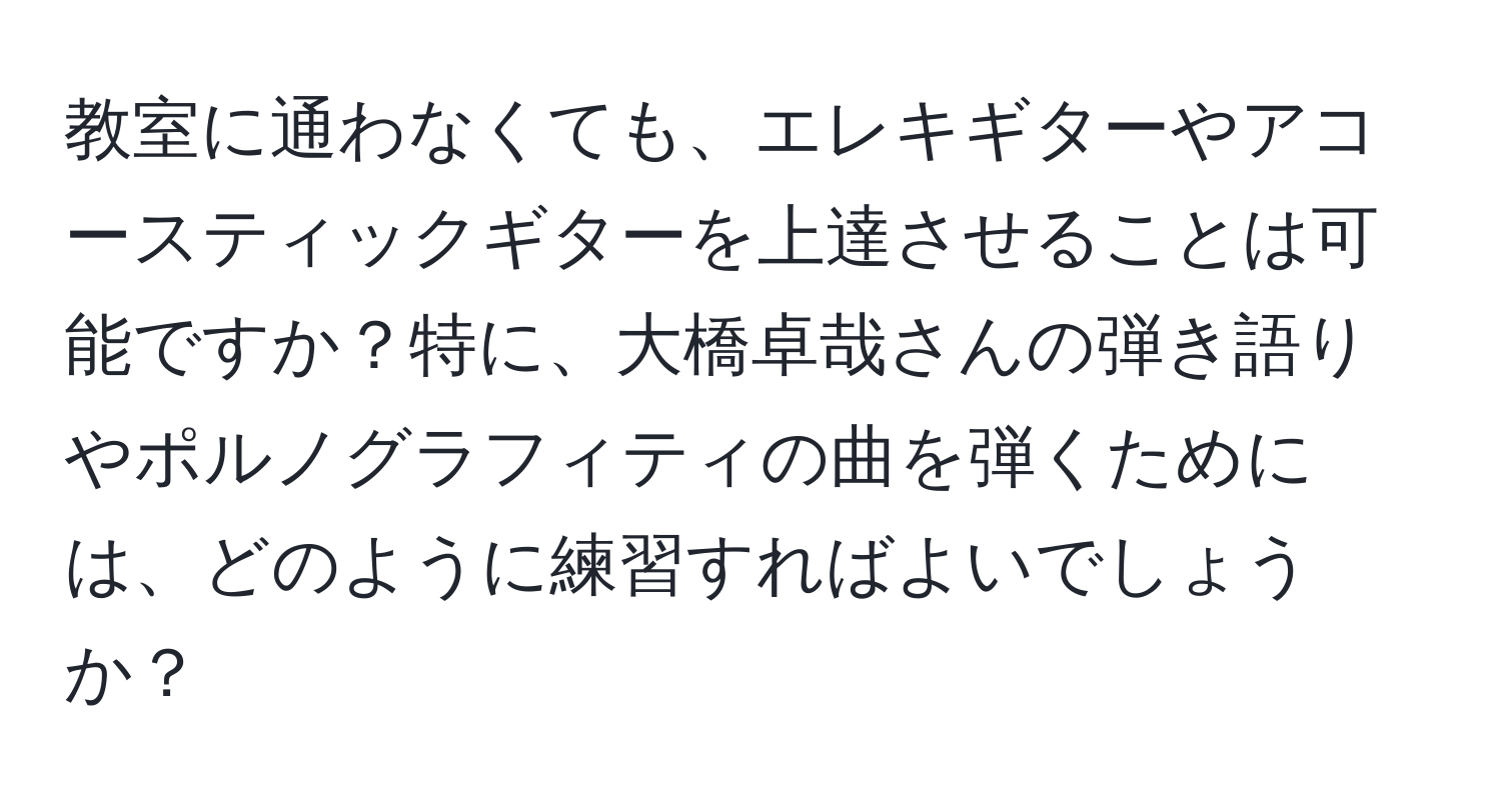 教室に通わなくても、エレキギターやアコースティックギターを上達させることは可能ですか？特に、大橋卓哉さんの弾き語りやポルノグラフィティの曲を弾くためには、どのように練習すればよいでしょうか？