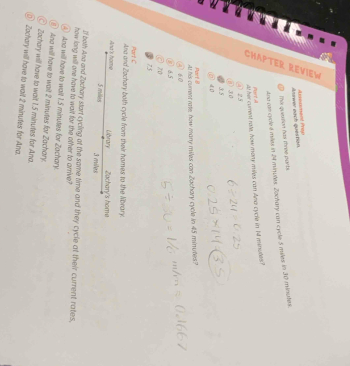 Assessment Prep
Answer each question.
e This question has three parts.
Ana can cycle 6 miles in 24 minutes. Zachary can cycle 5 miles in 30 minutes.
Part A
At her current rate, how many miles can Ana cycle in 14 minutes?
④ 2.5
② 3.0
3.5
40
Part B
At his current rate, how many miles can Zachary cycle in 45 minutes?
④ 6.0
⑧ 6.5
zo
7.5
Part C
Ana and Zachary both cycle from their homes to the library.
Ana's home Library Zachary's home
5 miles 3 miles
If both Ana and Zachary start cycling at the same time and they cycle at their current rates,
how long will one have to wait for the other to arrive?
④ Ana will have to wait 1.5 minutes for Zachary.
Ana will have to wait 2 minutes for Zachary.
Zachary will have to wait 1.5 minutes for Ana.
⑨ Zachary will have to wait 2 minutes for Ana.