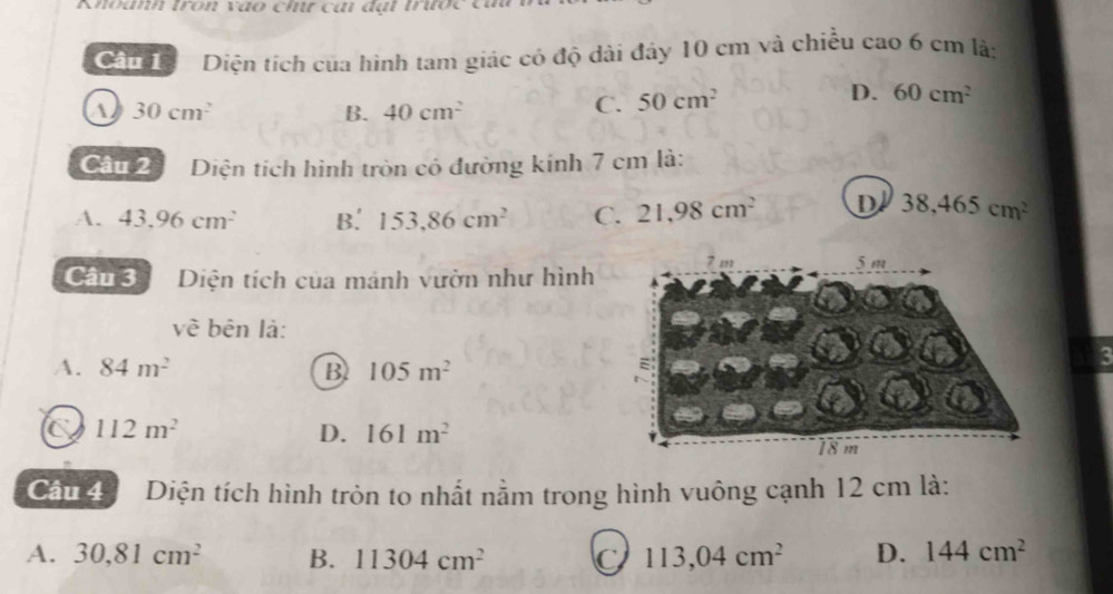 Khoanh tron vào chư cai đạt trước củu
Ca Diện tích của hình tam giác có độ dài đáy 10 cm và chiều cao 6 cm là:
a 30cm^2
B. 40cm^2
C. 50cm^2 D. 60cm^2
Câu 2 Diện tích hình tròn có đường kính 7 cm là:
A. 43.96cm^2 B. 153,86cm^2 C. 21,98cm^2 D 38,465cm^2
Câu 3 Diện tích của mánh vườn như hình
về bên là:
A. 84m^2 B 105m^2
3
C 112m^2
D. 161m^2
Câu 4 Diện tích hình tròn to nhất nằm trong hình vuông cạnh 12 cm là:
A. 30, 81cm^2 B. 11304cm^2 C 113,04cm^2 D. 144cm^2