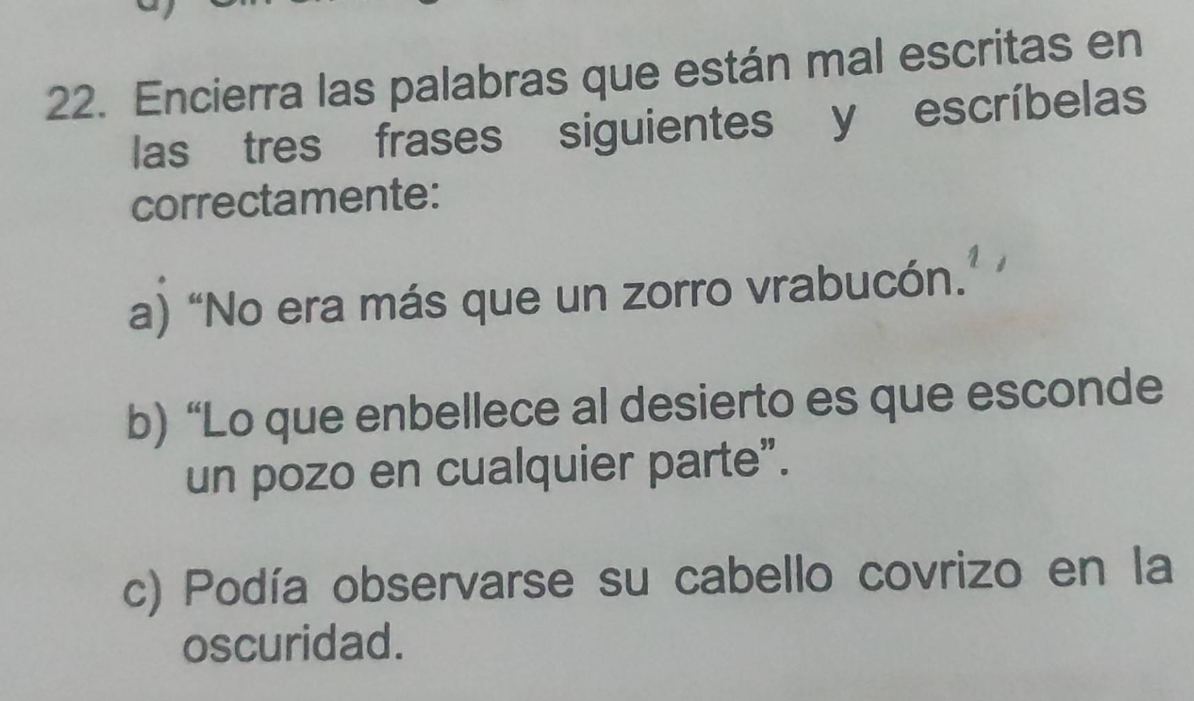 Encierra las palabras que están mal escritas en 
las tres frases siguientes y escríbelas 
correctamente: 
a) “No era más que un zorro vrabucón. 
b) “Lo que enbellece al desierto es que esconde 
un pozo en cualquier parte”. 
c) Podía observarse su cabello covrizo en la 
oscuridad.