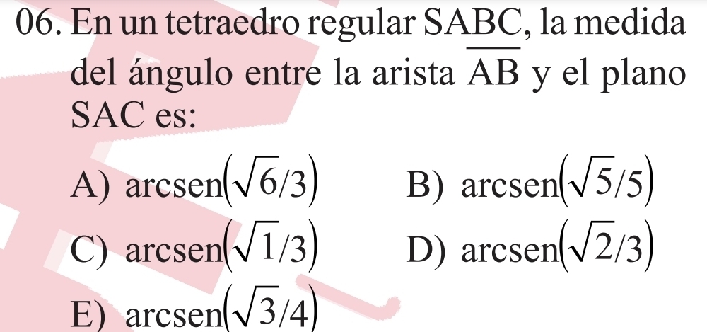 En un tetraedro regular SABC, la medida
del ángulo entre la arista overline AB y el plano
SAC es:
A) arcsen(sqrt(6)/3) arcsen(sqrt(5)/5)
B)
C) arcsen(sqrt(1)/3) arcsen(sqrt(2)/3)
D)
E) arcsen(sqrt(3)/4)