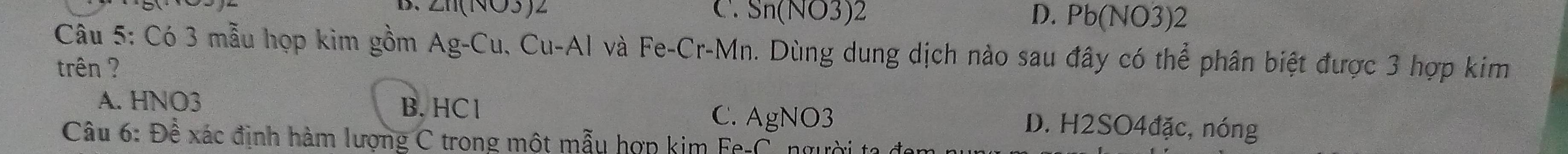 C. Sn(NO3)2 
D、 ∠ 110 a (v)3)2endarray D. Pb(NO3)2
Câu 5: Có 3 mẫu họp kim gồm ; 4g-C_1 1. CD-△ l và Fe-Cr-Mn. Dùng dung dịch nào sau đây có thể phân biệt được 3 hợp kim
trên ?
B. HCl
A. HNO3 D. H2SO4đặc, nóng
C. AgNO3
Câu 6: Đề xác định hàm lượng C trong một mẫu hợp kim Fe-C. ngườ