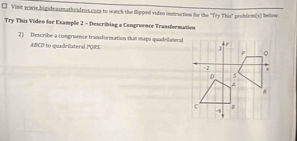 Visit www.bigideasmathvideos.com to watch the flipped video instruction for the "Try This" problem(s) below. 
Try This Video for Example 2 - Describing a Congruence Transformation 
2) Describe a congruence transformation that maps quadrilateral
ABCD to quadrilateral PQRS.