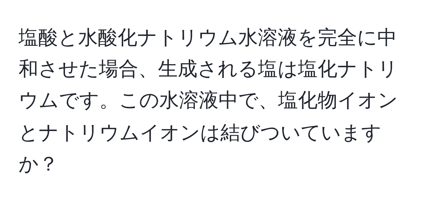 塩酸と水酸化ナトリウム水溶液を完全に中和させた場合、生成される塩は塩化ナトリウムです。この水溶液中で、塩化物イオンとナトリウムイオンは結びついていますか？