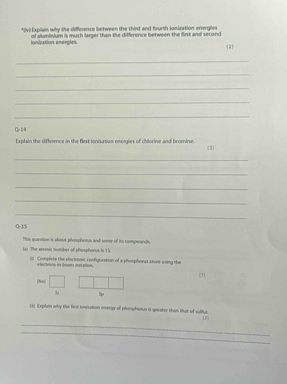 (iv) Explain why the difference between the third and fourth ionization energies 
of aluminium is much larger than the difference between the first and second 
ionization energles. 
(2) 
_ 
_ 
_ 
_ 
_ 
Q-14 
Explain the difference in the first ionisation energies of chlorine and bromine. 
(3) 
_ 
_ 
_ 
_ 
_ 
Q-15 
This question is about phosphorus and some of its compounds. 
(a) The atomic number of phosphorus is 15. 
(i) Complete the electronic configuration of a phosphorus atom using the 
electrons-in-boxes notation. 
(1) 
[Ne] 
3s 
3p 
(ii) Explain why the first ionisation energy of phosphorus is greater than that of sulfur. 
(2) 
_ 
_