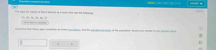 Population standard deviation ____ ) 15 Halima V 
Espst 
The ages (in years) of the 6 doctors at a local clinic are the following.
52, 45, 36, 36, 46, 37
Send data to calculator 
? 
Assuming that these ages constitute an entire population, find the standard deviation of the population. Round your answer to two decimal places 
× 
^