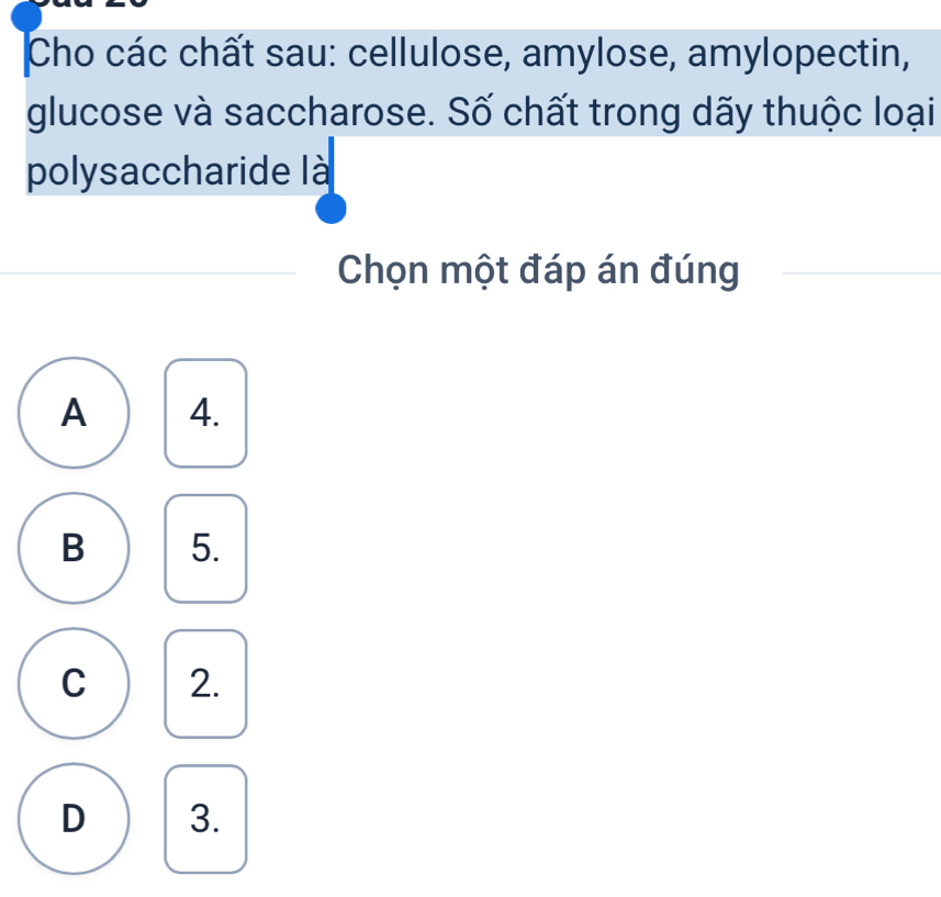 Cho các chất sau: cellulose, amylose, amylopectin,
glucose và saccharose. Số chất trong dãy thuộc loại
polysaccharide là
Chọn một đáp án đúng
A 4.
B 5.
C 2.
D 3.