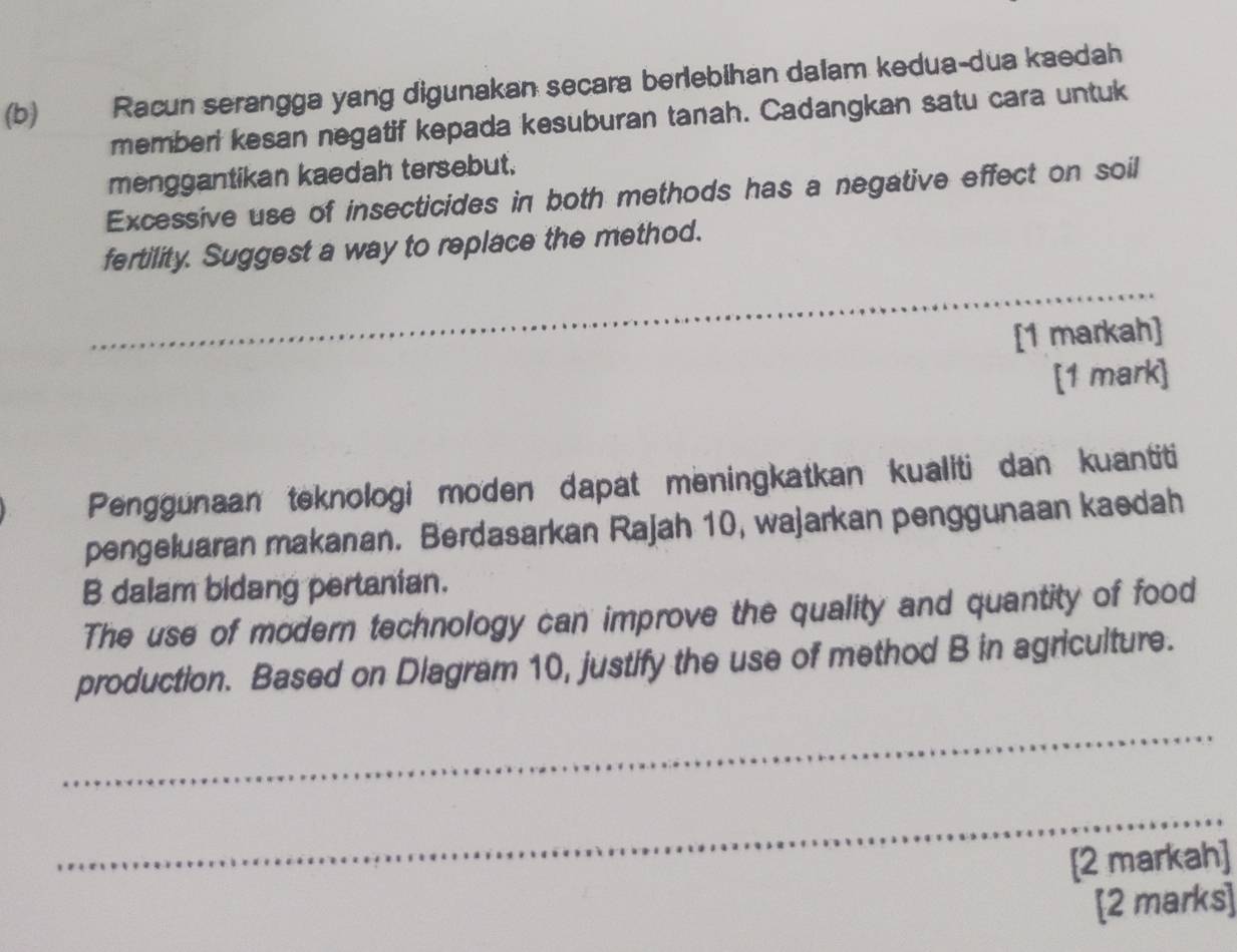 Racun serangga yang digunakan secara berlebihan dalam kedua-dua kaedah 
memberi kesan negatif kepada kesuburan tanah. Cadangkan satu cara untuk 
menggantikan kaedah tersebut. 
Excessive use of insecticides in both methods has a negative effect on soil 
fertility. Suggest a way to replace the method. 
_ 
_ 
[1 markah] 
[1 mark] 
Penggunaan teknologi moden dapat meningkatkan kualiti dan kuantiti 
pengeluaran makanan. Berdasarkan Rajah 10, wajarkan penggunaan kaedah 
B dalam bidang pertanian. 
The use of modern technology can improve the quality and quantity of food 
production. Based on Diagram 10, justify the use of method B in agriculture. 
_ 
_ 
[2 markah] 
[2 marks]