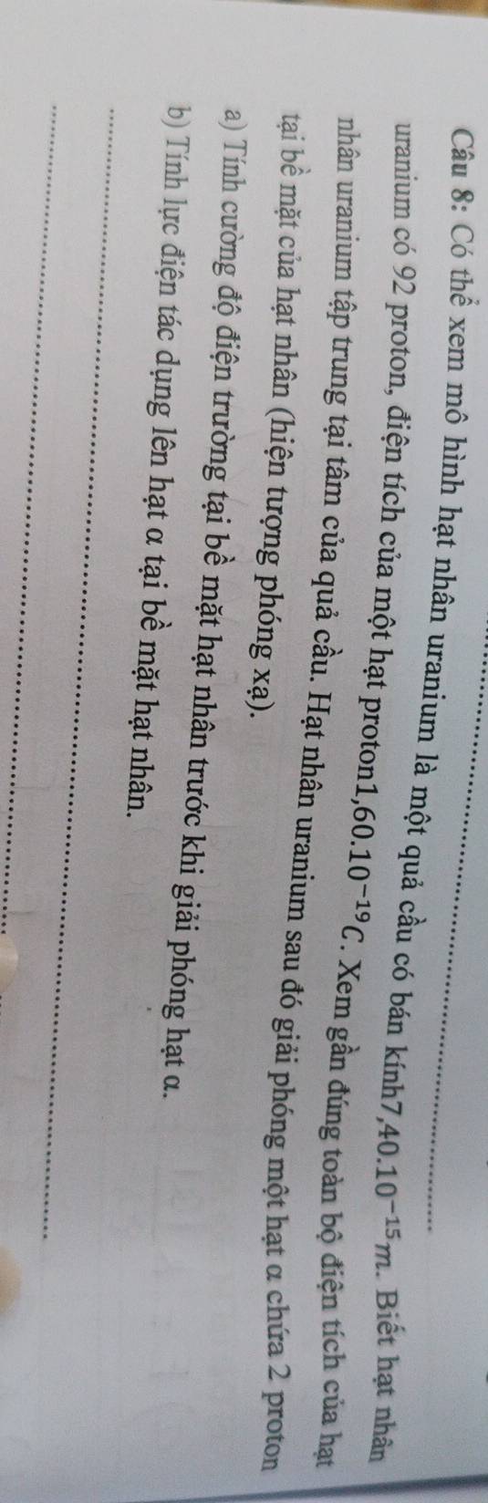 Có thể xem mô hình hạt nhân uranium là một quả cầu có bán kính7 40.10^(-15)m. Biết hạt nhân 
uranium có 92 proton, điện tích của một hạt proton1, 60.10^(-19)C. Xem gần đúng toàn bộ điện tích của hạt 
nhân uranium tập trung tại tâm của quả cầu. Hạt nhân uranium sau đó giải phóng một hạt α chứa 2 proton 
tại bề mặt của hạt nhân (hiện tượng phóng xạ). 
a) Tính cường độ điện trường tại bề mặt hạt nhân trước khi giải phóng hạt α. 
_ 
b) Tính lực điện tác dụng lên hạt α tại bề mặt hạt nhân. 
_