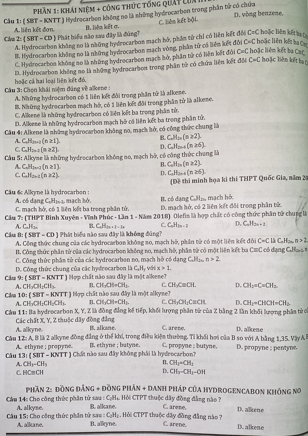 Phần 1: khái niệm + công thức tổng quát của I
Câu 1:  SBT - KNTT  Hydrocarbon không no là những hydrocarbon trong phân tử có chứa D. vòng benzene.
A. liên kết đơn. B. liên kết σ. C. liên kết bội.
Câu 2:  SBT - CD  Phát biểu nào sau đây là đúng?
A. Hydrocarbon không no là những hydrocarbon mạch hở, phân tử chỉ có liên kết đôi C=C hoặc liên kết ba C
B. Hydrocarbon không no là những hydrocarbon mạch vòng, phân tử có liên kết đôi C=C hoặc liên kết ba C
C. Hydrocarbon không no là những hydrocarbon mạch hở, phân tử có liên kết đôi C=C hoặc liên kết ba C≡C
D. Hydrocarbon không no là những hydrocarbon trong phân tử có chứa liên kết đôi C=C hoặc liên kết ba C
hoặc cả hai loại liên kết đó.
* Câu 3: Chọn khái niệm đúng về alkene :
A. Những hydrocarbon có 1 liên kết đôi trong phân tử là alkene.
B. Những hydrocarbon mạch hở, có 1 liên kết đôi trong phân tử là alkene.
C. Alkene là những hydrocarbon có liên kết ba trong phân tử.
D. Alkene là những hydrocarbon mạch hở có liên kết ba trong phân tử.
Câu 4: Alkene là những hydrocarbon không no, mạch hở, có công thức chung là
A. C_nH_2n+2(n≥ 1).
B. C_nH_2n(n≥ 2).
C. C_nH_2n-2(n≥ 2).
D. C_nH_2n-6(n≥ 6).
Câu 5: Alkyne là những hydrocarbon không no, mạch hở, có công thức chung là
A. C_nH_2 2n+2 (n≥ 1).
B. C_nH_2n(n≥ 2).
C. C_nH_2n-2(n≥ 2).
D. C_nH_2n-6(n≥ 6).
(Đề thi minh họa kì thi THPT Quốc Gia, năm 20
* Câu 6: Alkyne là hydrocarbon :
A. có dạng C_nH_2n-2 2, mạch hở. B. có dạng C_nH_2n, mạch hở.
C. mạch hở, có 1 liên kết ba trong phân tử. D. mạch hở, có 2 liên kết đôi trong phân tử.
Câu 7: (THPT Bình Xuyên - Vĩnh Phúc - Lần 1 - Năm 2018) Olefin là hợp chất có công thức phân tử chung là
A. CnH2n B. C_nH_2n+2-2a
C. C_nH_2n-2
D. C_nH_2n+2
Câu 8:  SBT-CD  Phát biểu nào sau đây là không đúng?
A. Công thức chung của các hydrocarbon không no, mạch hở, phân tử có một liên kết đôi C=C ldot aC_nH_2n,n>2.
B. Công thức phân tử của các hydrocarbon không no, mạch hở, phân tử cỏ một liên kết ba Cequiv C có dạng C₁H2n-2, n
C. Công thức phân tử của các hydrocarbon no, mạch hở có dạng C_nH_2n, n>2.
D. Công thức chung của các hydrocarbon là C_xH_y với x>1.
Câu 9:  SBT-KNTT  Hợp chất nào sau đây là một alkene?
A. CH_3CH_2CH_3. B. CH_3CH=CH_2. C. CH_3Cequiv CH. D. CH_2=C=CH_2.
Câu 10:  SBT-KNTT  Hợp chất nào sau đây là một alkyne?
A. CH_3CH_2CH_2CH_3. B. CH_3CH=CH_2. C. CH_3CH_2Cequiv CH. D. CH_2=CHCH=CH_2.
Câu 11: Ba hydrocarbon X, Y, Z là đồng đẳng kế tiếp, khối lượng phân tử của Z bằng 2 lần khối lượng phân tử cử
Các chất X, Y, Z thuộc dãy đồng đẳng
A. alkyne. B. alkane. C. arene. D. alkene
Câu 12:A A, B là 2 alkyne đồng đẳng ở thể khí, trong điều kiện thường. Tỉ khối hơi của B so với A bằng 1,35. Vậy Á, B
A. ethyne ; propyne. B. ethyne ; butyne. C. propyne ; butyne. D. propyne ; pentyne.
Câu 13:  SBT - KNTT  Chất nào sau đây không phải là hydrocarbon?
B.
A. CH_3-CH_3 CH_2=CH_2
C. HCequiv CH
D. CH_3-CH_2-OH
PHầN 2: ĐỒNG ĐẢNG + ĐỒNG PHÂN + DANH PHÁP CủA HYDROGENCABON KHÔNG N0
Câu 14: Cho công thức phân tử sau : C₂H₄. Hỏi CTPT thuộc dãy đồng đẳng nào ?
A. alkyne. B. alkane. C. arene.
D. alkene
Câu 15: Cho công thức phân tử sau : C_2H_2. Hỏi CTPT thuộc dãy đồng đẳng nào ?
A. alkane. B. alkyne. C. arene. D. alkene