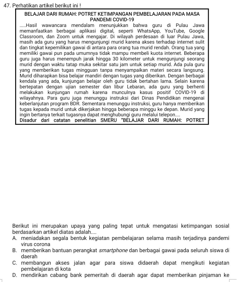 Perhatikan artikel berikut ini !
BELAJAR DARI RUMAH: POTRET KETIMPANGAN PEMBELAJARAN PADA MASA
PANDEMI COVID-19
.....Hasil wawancara mendalam menunjukkan bahwa guru di Pulau Jawa
memanfaatkan berbagai aplikasi digital, seperti WhatsApp, YouTube, Google
Classroom, dan Zoom untuk mengajar. Di wilayah perdesaan di luar Pulau Jawa,
masih ada guru yang harus mengunjungi murid karena akses terhadap internet sulit
dan tingkat kepemilikan gawai di antara para orang tua murid rendah. Orang tua yang
memiliki gawai pun pada umumnya tidak mampu membeli kuota internet. Beberapa
guru juga harus menempuh jarak hingga 30 kilometer untuk mengunjungi seorang
murid dengan waktu tatap muka sekitar satu jam untuk setiap murid. Ada pula guru
yang memberikan tugas mingguan tanpa menyampaikan materi secara langsung.
Murid diharapkan bisa belajar mandiri dengan tugas yang diberikan. Dengan berbagai
kendala yang ada, kunjungan belajar oleh guru tidak bertahan lama. Selain karena
bertepatan dengan ujian semester dan libur Lebaran, ada guru yang berhenti
melakukan kunjungan rumah karena munculnya kasus positif COVID-19 di
wilayahnya. Para guru juga menunggu instruksi dari Dinas Pendidikan mengenai
keberlanjutan program BDR. Sementara menunggu instruksi, guru hanya memberikan
tugas kepada murid untuk dikerjakan hingga beberapa minggu ke depan. Murid yang
ingin bertanya terkait tugasnya dapat menghubungi guru melalui telepon....
Disadur dari catatan penelitian SMERU “BELAJAR DARI RUMAH: POTRET
Berikut ini merupakan upaya yang paling tepat untuk mengatasi ketimpangan sosial
berdasarkan artikel diatas adalah....
A. meniadakan segala bentuk kegiatan pembelajaran selama masih terjadinya pandemi
virus corona
B. memberikan bantuan perangkat smartphone dan berbagai gawai pada seluruh siswa di
daerah
C. membangun akses jalan agar para siswa didaerah dapat mengikuti kegiatan
pembelajaran di kota
D. mendirikan cabang bank pemeritah di daerah agar dapat memberikan pinjaman ke