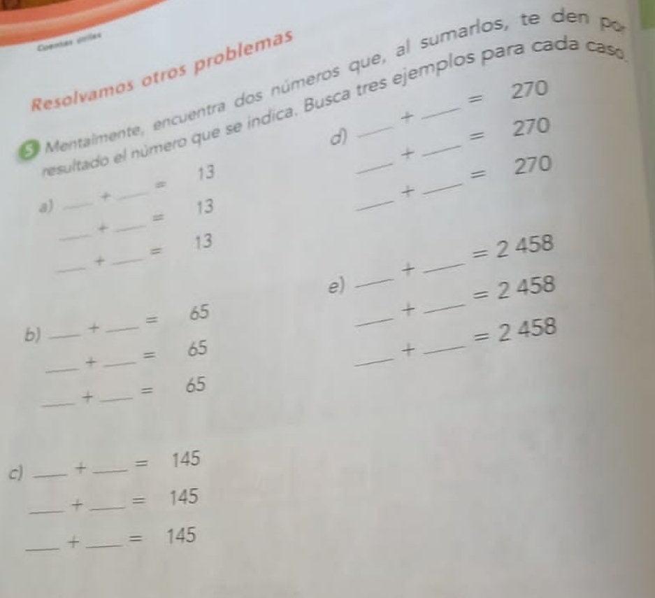 Coentas coiles 
Resolvamos otros problemas 
O Mentalmente, encuentra dos números que, al sumarios, te den po
=270
esultado el número que se indica. Busca tres ejemplos para cada casá 
+ =270
d) 
+_ =270
a) _+_ =13
_+ 
_ 
+_ =13
_ 
+ _ =13
_ =2458
+ 
e) 
_ 
_ =2458
b)_ +_ =65
_+ 
_+ _ =65
_ 
+_ =2458
_+_ =65
c) _+_ =145
_+_ =145
_+_ =145