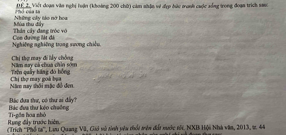 Dể 2. Viết đoạn văn nghị luận (khoảng 200 chữ) cảm nhận vẻ đẹp bức tranh cuộc sống trong đoạn trích sau: 
Phố của ta 
Những cây táo nở hoa 
Mùa thu đấy 
Thân cây đang tróc vỏ 
Con đường lát đá 
Nghiêng nghiêng trong sương chiều. 
Chị thợ may đi lấy chồng 
Năm nay cả chua chín sớm 
Trên quầy hảng đỏ hồng 
Chị thợ may goá bụa 
Năm nay thôi mặc đồ đen. 
Bác đưa thư, có thư ai đấy? 
Bác đưa thư kéo chuông 
Ti-gôn hoa nhỏ 
Rụng đầy trước hiên. 
(Trích “Phố ta”, Lưu Quang Vũ, Gió và tình yêu thổi trên đất nước tôi, NXB Hội Nhà văn, 2013, tr. 44