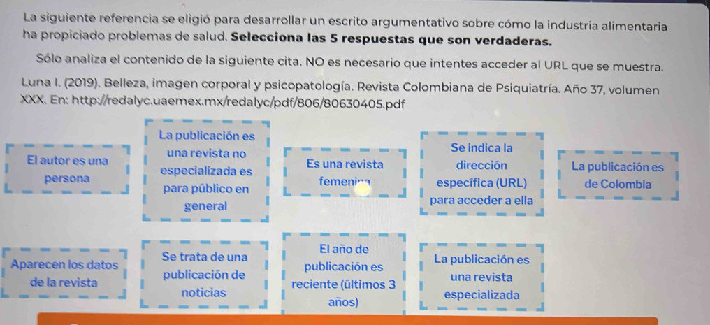 La siguiente referencia se eligió para desarrollar un escrito argumentativo sobre cómo la industria alimentaria 
ha propiciado problemas de salud. Selecciona las 5 respuestas que son verdaderas. 
Sólo analiza el contenido de la siguiente cita. NO es necesario que intentes acceder al URL que se muestra. 
Luna I. (2019). Belleza, imagen corporal y psicopatología. Revista Colombiana de Psiquiatría. Año 37, volumen 
XXX. En: http://redalyc.uaemex.mx/redalyc/pdf/806/80630405.pdf 
La publicación es 
una revista no Se indica la 
El autor es una Es una revista dirección La publicación es 
persona especializada es 
para público en femening específica (URL) de Colombia 
general para acceder a ella 
El año de 
Aparecen los datos Se trata de una publicación es La publicación es 
de la revista publicación de reciente (últimos 3 una revista 
noticias especializada 
años)