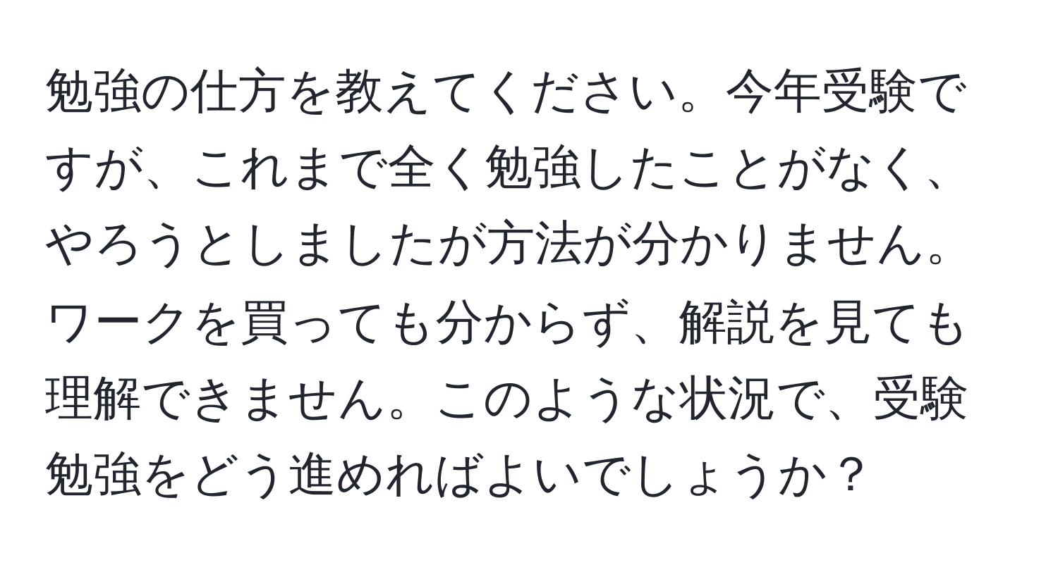 勉強の仕方を教えてください。今年受験ですが、これまで全く勉強したことがなく、やろうとしましたが方法が分かりません。ワークを買っても分からず、解説を見ても理解できません。このような状況で、受験勉強をどう進めればよいでしょうか？