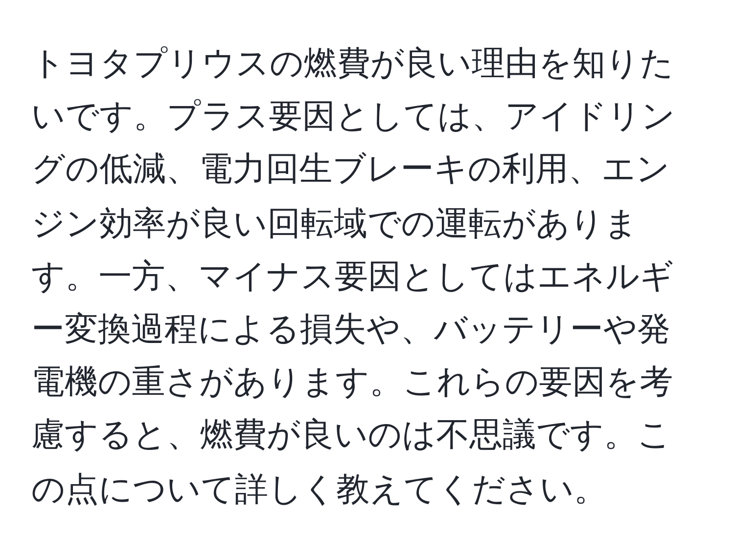 トヨタプリウスの燃費が良い理由を知りたいです。プラス要因としては、アイドリングの低減、電力回生ブレーキの利用、エンジン効率が良い回転域での運転があります。一方、マイナス要因としてはエネルギー変換過程による損失や、バッテリーや発電機の重さがあります。これらの要因を考慮すると、燃費が良いのは不思議です。この点について詳しく教えてください。