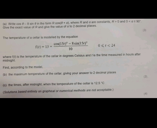 Write cos θ - 8 sin θin the form R cos (θ +a) , where R and α are constants, R>0 and 0. 
Give the exact value of R and give the value of σ to 2 decimal places. 
(3) 
The temperature of a cellar is modelled by the equation
f(t)=13+frac cos (15t)^circ -8sin (15t)^circ 10 0≤slant t<24</tex> 
where (I is the temperature of the cellar in degrees Celsius and r is the time measured in hours after 
midnight. 
Find, according to the model. 
(b) the maximum temperature of the cellar, giving your answer to 2 decimal places 
(2) 
(c) the times, after midnight, when the temperature of the cellar is 12.5°C
(Solutions based entirely on graphical or numerical methods are not acceptable.) 
(4)