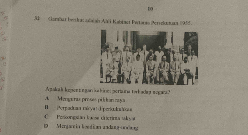 10
32 Gambar berikut adalah Ahli Kabinet Pertama Persekutuan 1955.
Apakah kepentingan kabinet pertama terhadap negara?
A Mengurus proses pilihan raya
B Perpaduan rakyat diperkukuhkan
C Perkongsian kuasa diterima rakyat
D Menjamin keadilan undang-undang