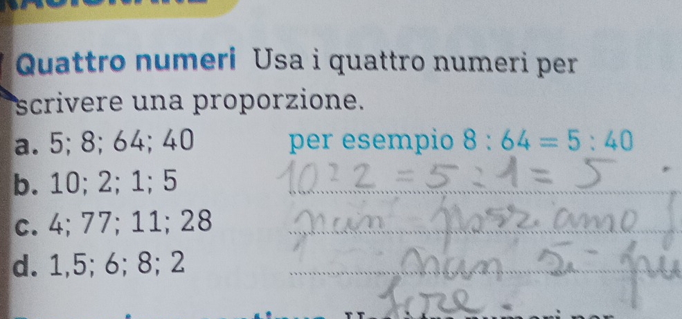 Quattro numeri Usa i quattro numeri per 
scrivere una proporzione. 
a. 5; 8; 64; 40 per esempio 8:64=5:40
b. 10; 2; 1; 5 _ 
c. 4; 77; 11; 28 _ 
d. 1, 5; 6; 8; 2 _