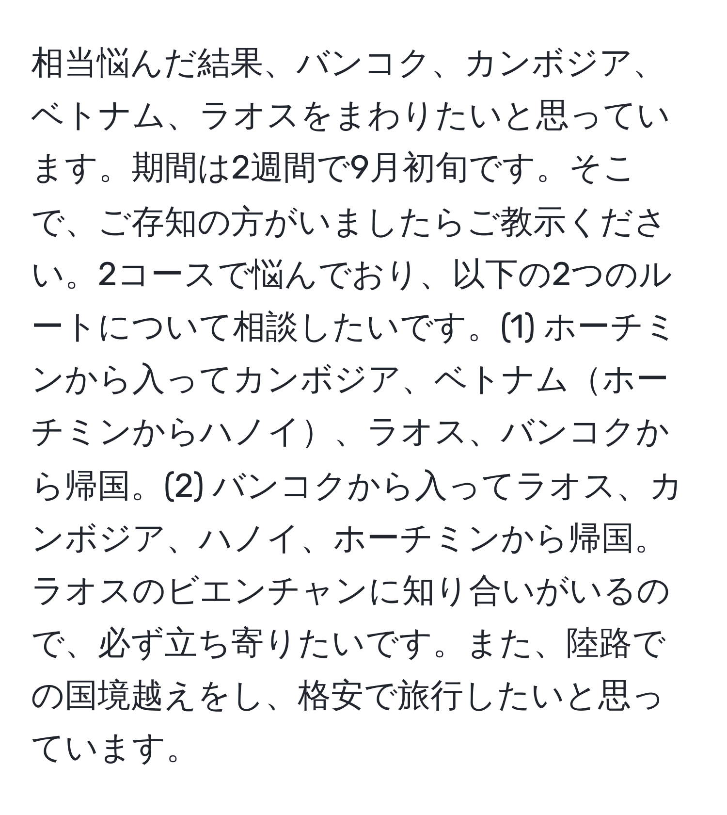 相当悩んだ結果、バンコク、カンボジア、ベトナム、ラオスをまわりたいと思っています。期間は2週間で9月初旬です。そこで、ご存知の方がいましたらご教示ください。2コースで悩んでおり、以下の2つのルートについて相談したいです。(1) ホーチミンから入ってカンボジア、ベトナムホーチミンからハノイ、ラオス、バンコクから帰国。(2) バンコクから入ってラオス、カンボジア、ハノイ、ホーチミンから帰国。ラオスのビエンチャンに知り合いがいるので、必ず立ち寄りたいです。また、陸路での国境越えをし、格安で旅行したいと思っています。