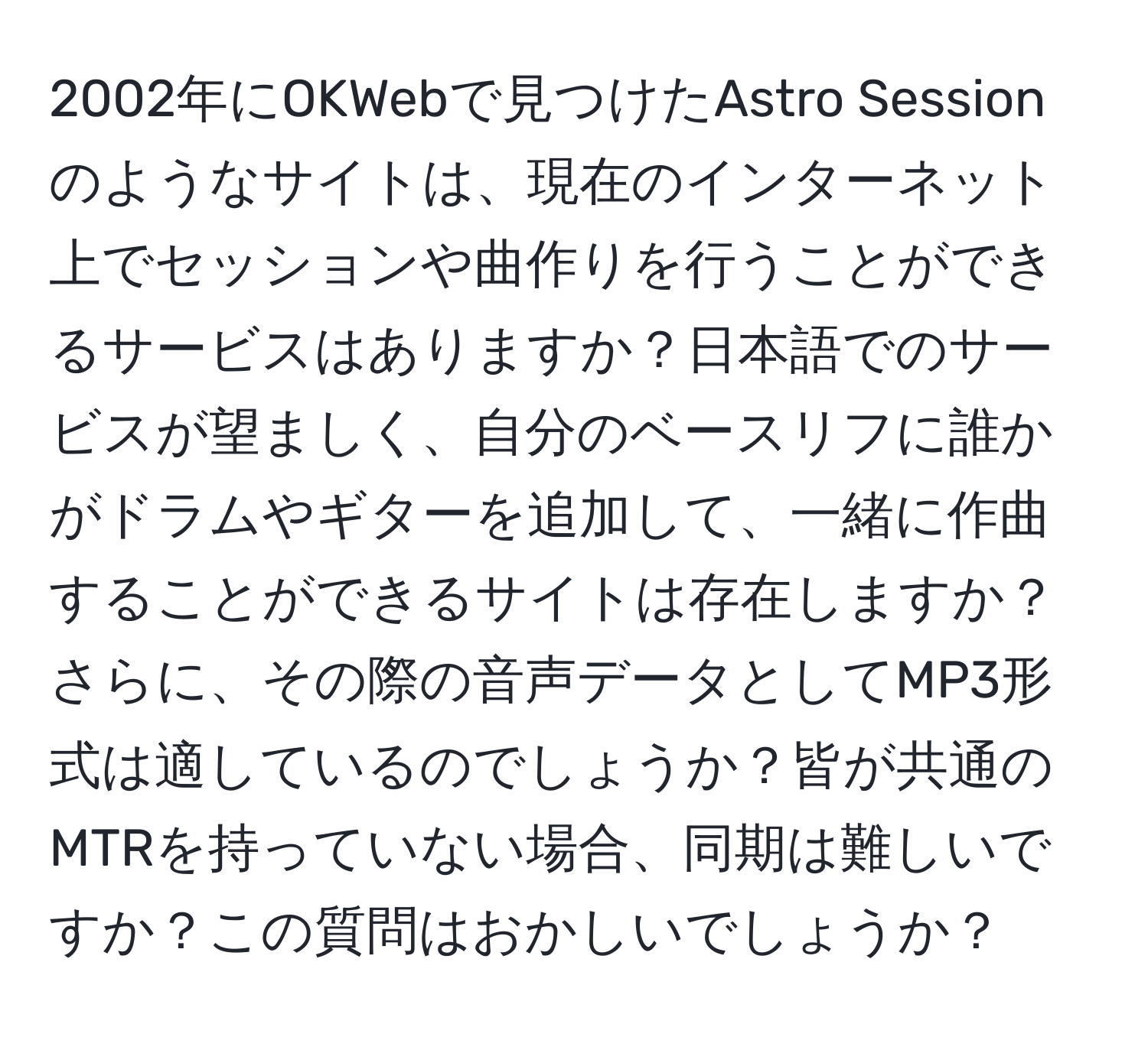 2002年にOKWebで見つけたAstro Sessionのようなサイトは、現在のインターネット上でセッションや曲作りを行うことができるサービスはありますか？日本語でのサービスが望ましく、自分のベースリフに誰かがドラムやギターを追加して、一緒に作曲することができるサイトは存在しますか？さらに、その際の音声データとしてMP3形式は適しているのでしょうか？皆が共通のMTRを持っていない場合、同期は難しいですか？この質問はおかしいでしょうか？