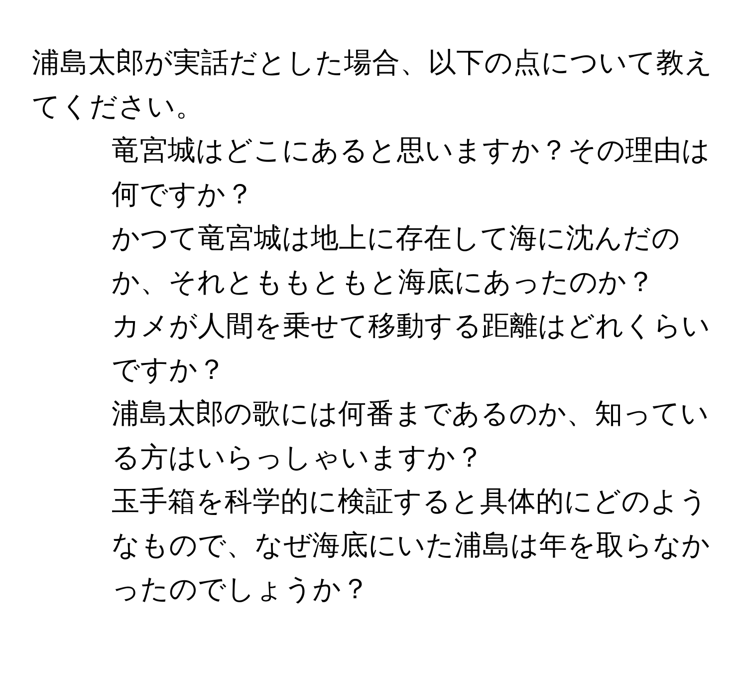 浦島太郎が実話だとした場合、以下の点について教えてください。  
1. 竜宮城はどこにあると思いますか？その理由は何ですか？  
2. かつて竜宮城は地上に存在して海に沈んだのか、それとももともと海底にあったのか？  
3. カメが人間を乗せて移動する距離はどれくらいですか？  
4. 浦島太郎の歌には何番まであるのか、知っている方はいらっしゃいますか？  
5. 玉手箱を科学的に検証すると具体的にどのようなもので、なぜ海底にいた浦島は年を取らなかったのでしょうか？