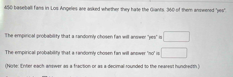 450 baseball fans in Los Angeles are asked whether they hate the Giants. 360 of them answered "yes". 
The empirical probability that a randomly chosen fan will answer "yes" is □
The empirical probability that a randomly chosen fan will answer 'no' is □ 
(Note: Enter each answer as a fraction or as a decimal rounded to the nearest hundredth.)