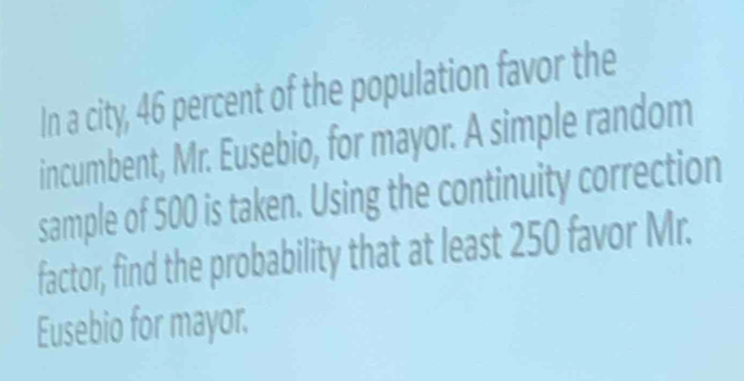 In a city, 46 percent of the population favor the 
incumbent, Mr. Eusebio, for mayor. A simple random 
sample of 500 is taken. Using the continuity correction 
factor, find the probability that at least 250 favor Mr. 
Eusebio for mayor.