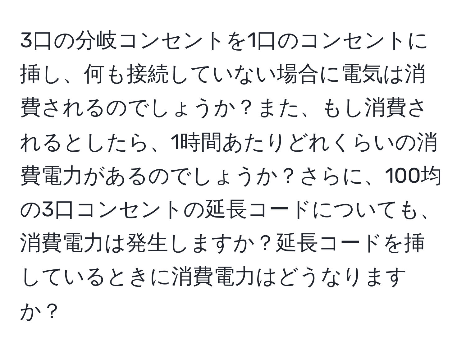 3口の分岐コンセントを1口のコンセントに挿し、何も接続していない場合に電気は消費されるのでしょうか？また、もし消費されるとしたら、1時間あたりどれくらいの消費電力があるのでしょうか？さらに、100均の3口コンセントの延長コードについても、消費電力は発生しますか？延長コードを挿しているときに消費電力はどうなりますか？