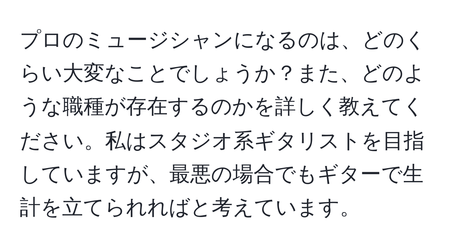 プロのミュージシャンになるのは、どのくらい大変なことでしょうか？また、どのような職種が存在するのかを詳しく教えてください。私はスタジオ系ギタリストを目指していますが、最悪の場合でもギターで生計を立てられればと考えています。