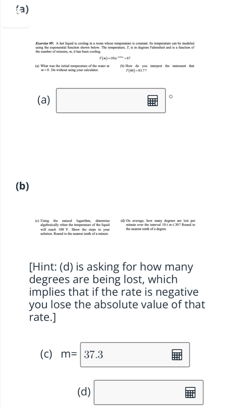 the number of minutes, m, it has been cooling
T(m)=101e^(-0.25m)+67
(a) What was the initial temperature of the water at (b) How do you interpret the statement that
m=0. Do without using your calculator T(60)=83.7? 
(a) □°
(b) 
(c) Using the natural logarithm, determine (d) On average, how many degrees are lost per 
algebraically when the temperature of the liquid minute over the interval 10 ≤ 6m≤ 30? Round to 
will reach 100 F. Show the steps in your the nearest tenth of a degree
[Hint: (d) is asking for how many
degrees are being lost, which 
implies that if the rate is negative 
you lose the absolute value of that 
rate.] 
(c) m=|37.3
(d) □ 