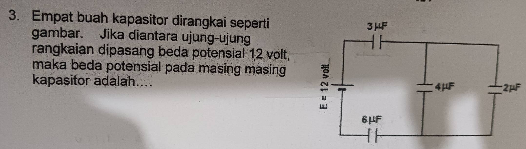 Empat buah kapasitor dirangkai seperti
gambar. Jika diantara ujung-ujung
rangkaian dipasang beda potensial 12 volt,
maka beda potensial pada masing masing
kapasitor adalah....