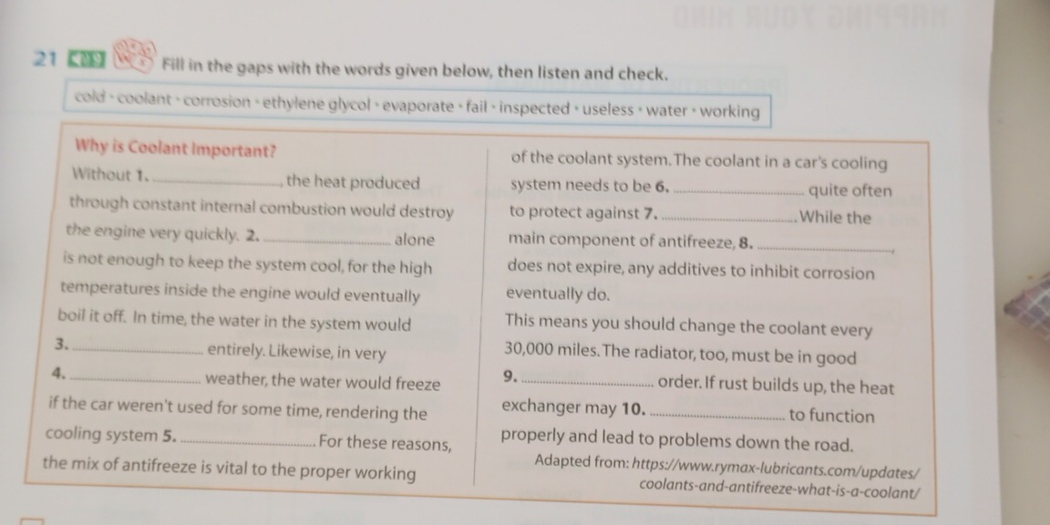 21 【 Fill in the gaps with the words given below, then listen and check. 
cold - coolant > corrosion > ethylene glycol > evaporate > fail > inspected > useless > water > working 
Why is Coolant Important? of the coolant system.The coolant in a car's cooling 
Without 1._ , the heat produced system needs to be 6. _quite often 
through constant internal combustion would destroy to protect against 7. _While the 
the engine very quickly. 2. _alone main component of antifreeze, 8._ 
is not enough to keep the system cool, for the high does not expire, any additives to inhibit corrosion 
temperatures inside the engine would eventually eventually do. 
boil it off. In time, the water in the system would This means you should change the coolant every 
3._ entirely. Likewise, in very
30,000 miles. The radiator, too, must be in good 
4. _weather, the water would freeze 9._ 
order. If rust builds up, the heat 
if the car weren't used for some time, rendering the exchanger may 10. _to function 
cooling system 5. _For these reasons, 
properly and lead to problems down the road. 
Adapted from: https://www.rymax-lubricants.com/updates/ 
the mix of antifreeze is vital to the proper working coolants-and-antifreeze-what-is-a-coolant/