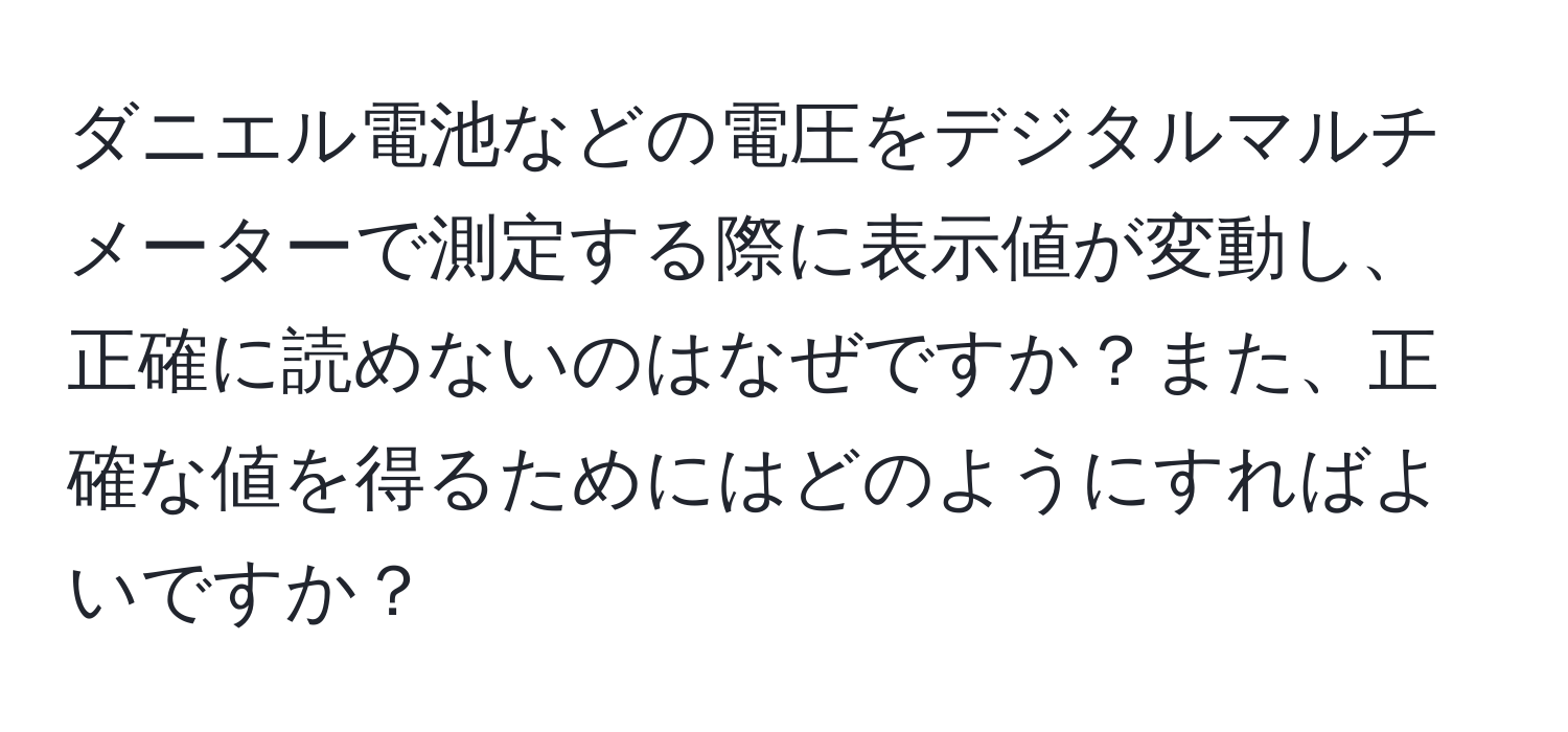 ダニエル電池などの電圧をデジタルマルチメーターで測定する際に表示値が変動し、正確に読めないのはなぜですか？また、正確な値を得るためにはどのようにすればよいですか？