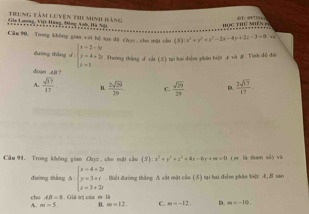 trung tâm Luyện thi minh hàng
DT: 0973544
Học Thứ Miên m
Gia Lương, Việt Hùng, Đông Anh, Hà Nội. và
Câu 90, Trong không gian với hệ tọa độ Oxyz , cho mặt cầu (S): x^2+y^2+z^2-2x-4y+2z-3=0
đường thắng d:beginarrayl x=2-5t y=4+2t z=1endarray.. Đường thẳng d cat(S) tại hai điểm phân biệt và B. Tính độ dài
đoạn AB ?
A.  sqrt(17)/17 .  2sqrt(17)/17 .
B.  2sqrt(29)/29 . C.  sqrt(29)/29 . 
D.
Câu 91. Trong không gian Oxyz , cho mặt cầu (S): x^2+y^2+z^2+4x-6y+m=0 ( m là tham số) và
đường thắng Delta :beginarrayl x=4+2t y=3+t z=3+2tendarray.. Biết đường thẳng Δ cắt mặt cầu (S) tại hai điểm phân biệt A, B sao
cho AB=8. Giá trị của m là
A. m=5. B. m=12. C. m=-12. D. m=-10.