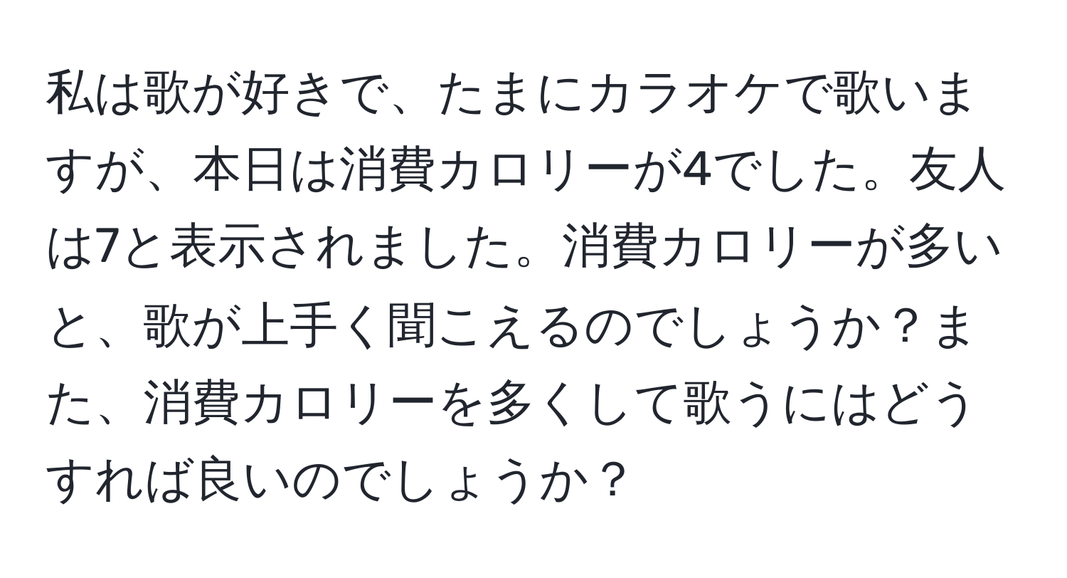 私は歌が好きで、たまにカラオケで歌いますが、本日は消費カロリーが4でした。友人は7と表示されました。消費カロリーが多いと、歌が上手く聞こえるのでしょうか？また、消費カロリーを多くして歌うにはどうすれば良いのでしょうか？