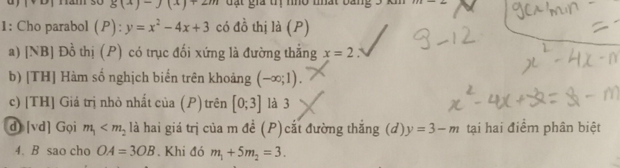 Hăm số g(x)-J(x)+2m đặt giả trị nho nất 72-2
1: Cho parabol (P): y=x^2-4x+3 có đồ thị là (P) 
a) [NB] Đồ thị (P) có trục đối xứng là đường thắng x=2 a 
b) [TH] Hàm số nghịch biển trên khoảng (-∈fty ;1). 
c) [TH] Giả trị nhỏ nhất của (P) trên [0;3] là 3 
d [vd] Gọi m_1 là hai giá trị của m đề (P)cắt đường thắng (d) y=3-m tại hai điểm phân biệt 
4. B sao cho OA=3OB.Khi đó m_1+5m_2=3.