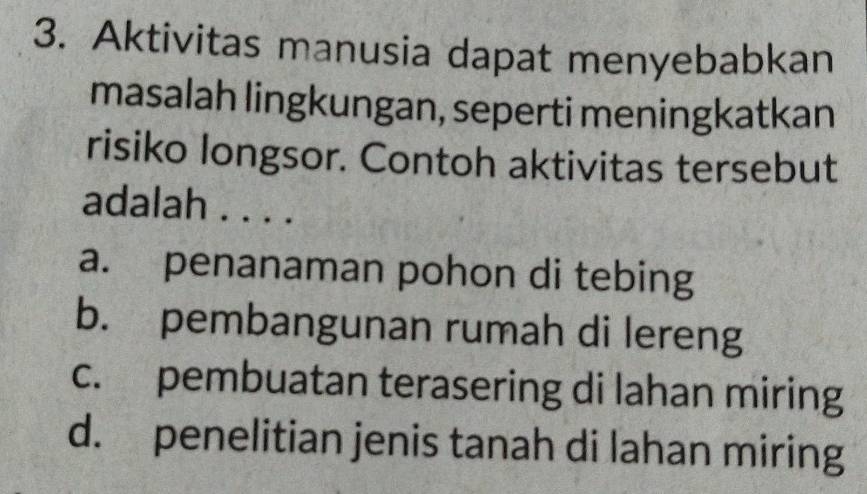 Aktivitas manusia dapat menyebabkan
masalah lingkungan, seperti meningkatkan
risiko longsor. Contoh aktivitas tersebut
adalah . . . .
a. penanaman pohon di tebing
b. pembangunan rumah di lereng
c. pembuatan terasering di lahan miring
d. penelitian jenis tanah di lahan miring