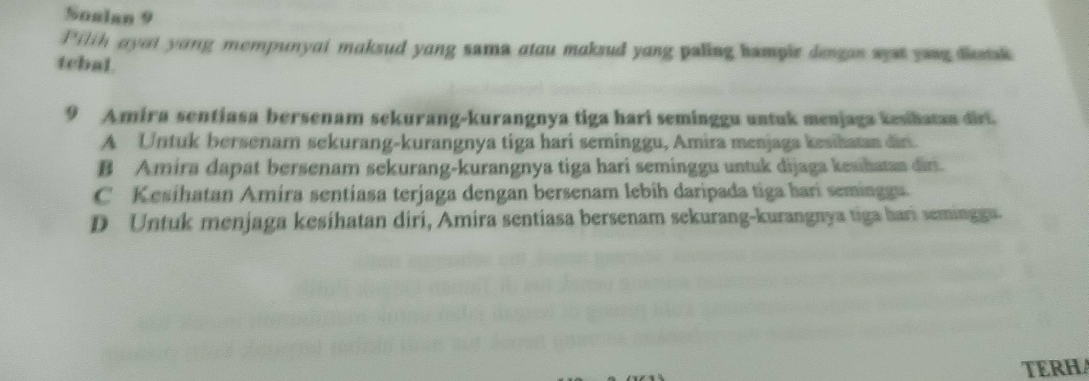 Soalan 9
Pilth ayat yang mempunyai maksud yang sama atau maksud yang paling hampir dengan syst youg dieetsk
tcbal.
9 Amira sentiasa bersenam sekurang-kurangnya tiga hari seminggu untuk menjaga kesihatan dirt.
A Untuk bersenam sekurang-kurangnya tiga hari seminggu, Amira menjaga kesihatan diri.
B Amira dapat bersenam sekurang-kurangnya tiga hari seminggu untuk dijaga kesihatan diri.
C Kesihatan Amíra sentiasa terjaga dengan bersenam lebih daripada tiga hari semingga.
D Untuk menjaga kesihatan diri, Amira sentiasa bersenam sekurang-kurangnya tiga hari seminggu.
TERHA