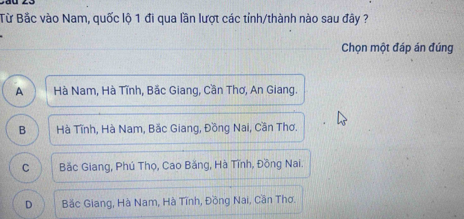 Từ Bắc vào Nam, quốc lộ 1 đi qua lần lượt các tỉnh/thành nào sau đây ?
Chọn một đáp án đúng
A Hà Nam, Hà Tĩnh, Bắc Giang, Cần Thơ, An Giang.
B Hà Tĩnh, Hà Nam, Bắc Giang, Đồng Nai, Cần Thơ.
C Bắc Giang, Phú Thọ, Cao Bằng, Hà Tĩnh, Đồng Nai.
D Bắc Giang, Hà Nam, Hà Tĩnh, Đồng Nai, Cần Thơ.