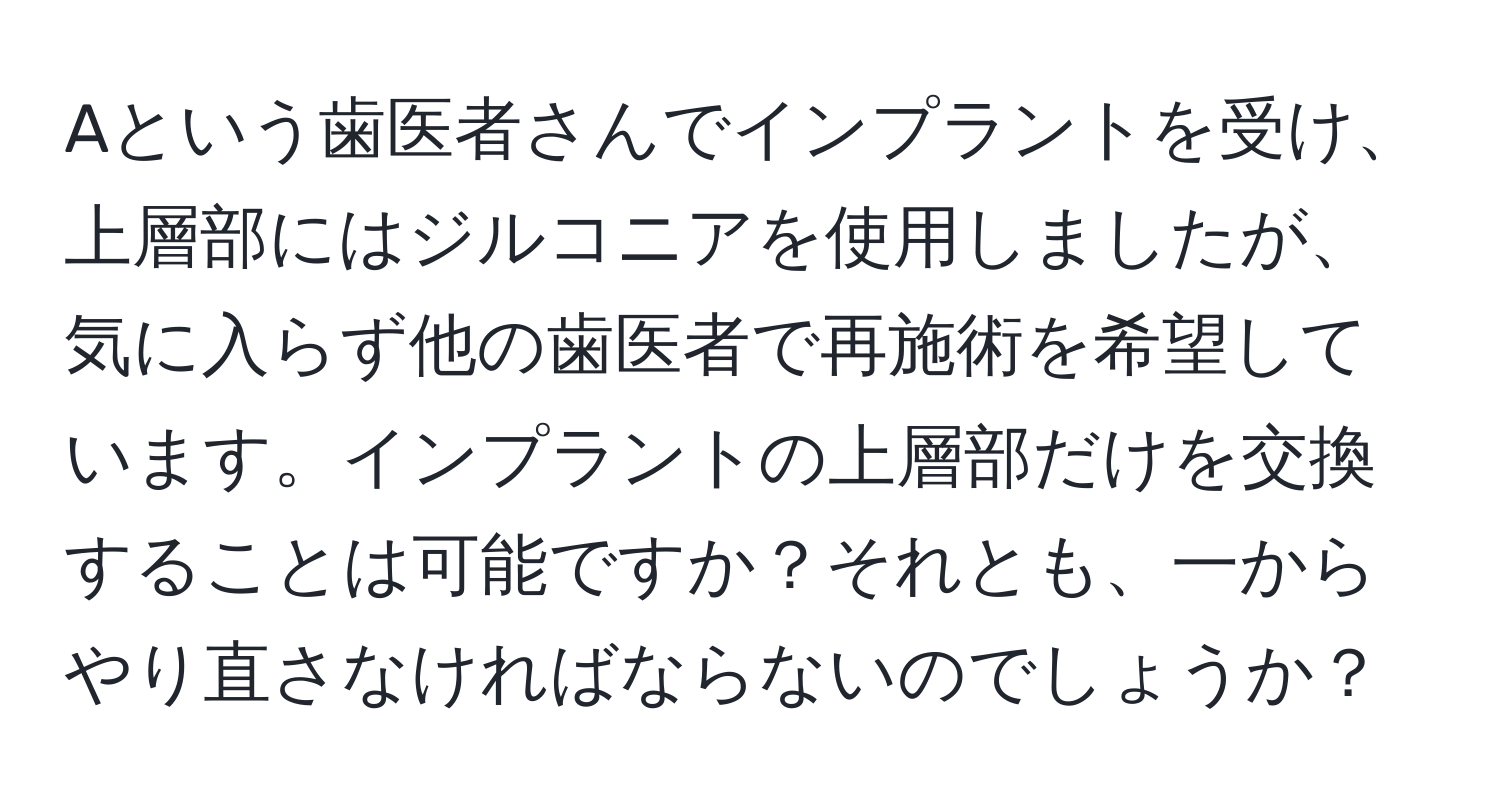 Aという歯医者さんでインプラントを受け、上層部にはジルコニアを使用しましたが、気に入らず他の歯医者で再施術を希望しています。インプラントの上層部だけを交換することは可能ですか？それとも、一からやり直さなければならないのでしょうか？