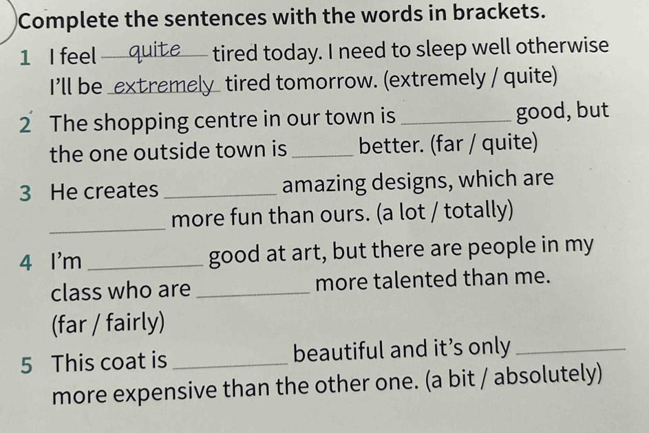 Complete the sentences with the words in brackets. 
1 I feel_ tired today. I need to sleep well otherwise 
I'll be _extremely_ tired tomorrow. (extremely / quite) 
2 The shopping centre in our town is _good, but 
the one outside town is _better. (far / quite) 
3 He creates _amazing designs, which are 
_ 
more fun than ours. (a lot / totally) 
4 I'm_ good at art, but there are people in my 
class who are _more talented than me. 
(far / fairly) 
5 This coat is _beautiful and it’s only_ 
more expensive than the other one. (a bit / absolutely)